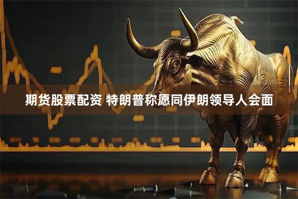 期货股票配资 特朗普称愿同伊朗领导人会面