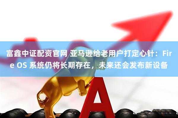富鑫中证配资官网 亚马逊给老用户打定心针：Fire OS 系统仍将长期存在，未来还会发布新设备