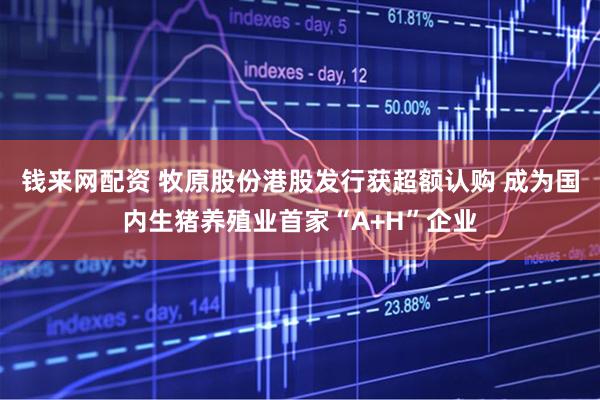 钱来网配资 牧原股份港股发行获超额认购 成为国内生猪养殖业首家“A+H”企业