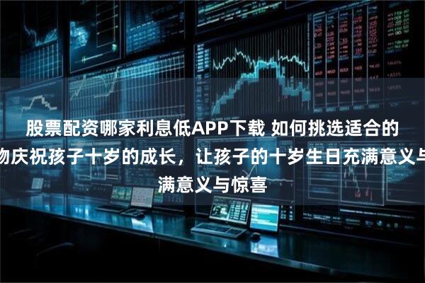 股票配资哪家利息低APP下载 如何挑选适合的小礼物庆祝孩子十岁的成长，让孩子的十岁生日充满意义与惊喜