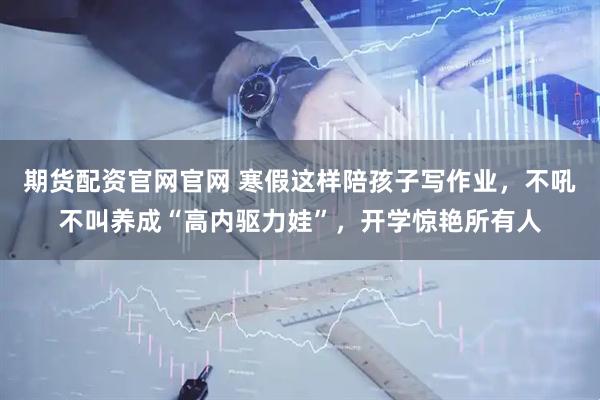 期货配资官网官网 寒假这样陪孩子写作业，不吼不叫养成“高内驱力娃”，开学惊艳所有人