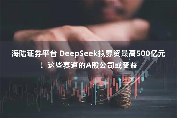 海陆证券平台 DeepSeek拟募资最高500亿元！这些赛道的A股公司或受益