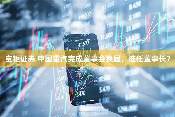 宝钜证券 中国重汽完成董事会换届，谁任董事长？